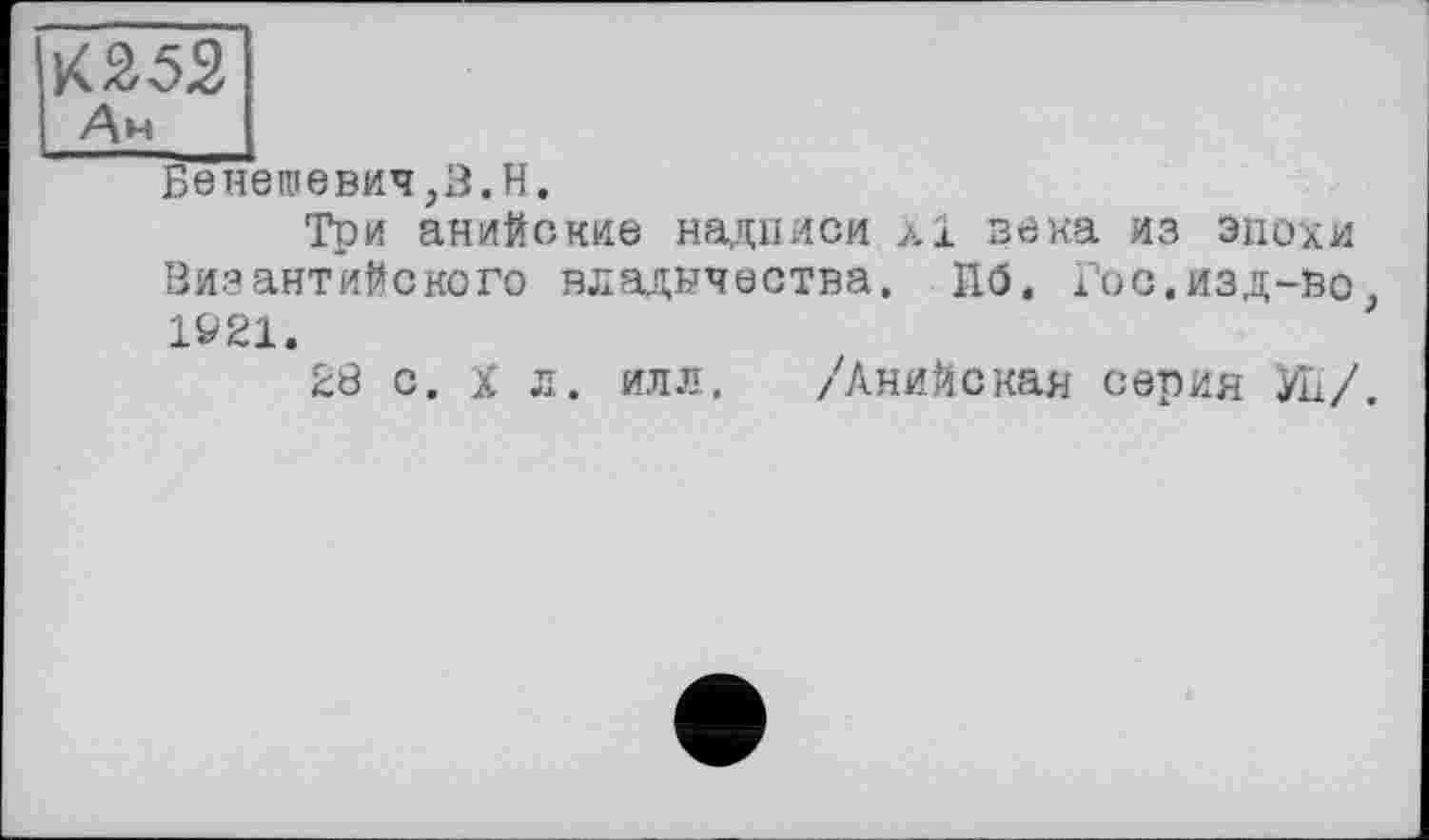 ﻿КЙ52
Ан
Бенешевич,З.Н.
Три анийские надписи xi века из эпохи Византийского владычества. Пб. Гос.изд-во> 1Ö21.
28 с. X л. илл. /Анийская серия Уи/.